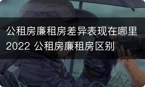 公租房廉租房差异表现在哪里2022 公租房廉租房区别