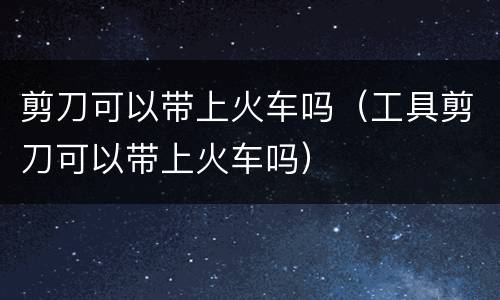 剪刀可以带上火车吗（工具剪刀可以带上火车吗）