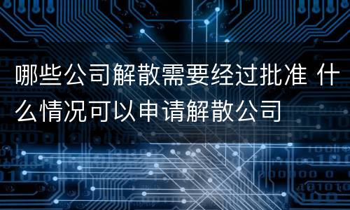 哪些公司解散需要经过批准 什么情况可以申请解散公司