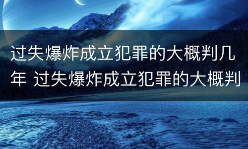 过失爆炸成立犯罪的大概判几年 过失爆炸成立犯罪的大概判几年呢