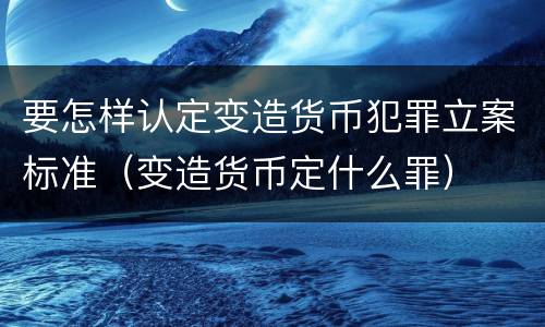 要怎样认定变造货币犯罪立案标准（变造货币定什么罪）