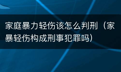 家庭暴力轻伤该怎么判刑（家暴轻伤构成刑事犯罪吗）