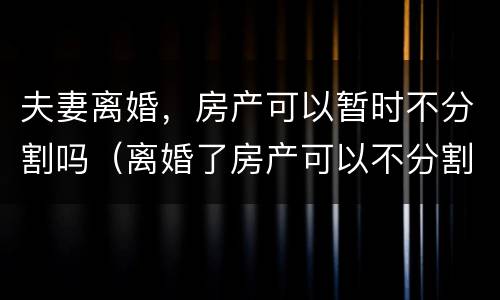 夫妻离婚，房产可以暂时不分割吗（离婚了房产可以不分割吗）