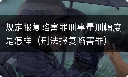 规定报复陷害罪刑事量刑幅度是怎样（刑法报复陷害罪）