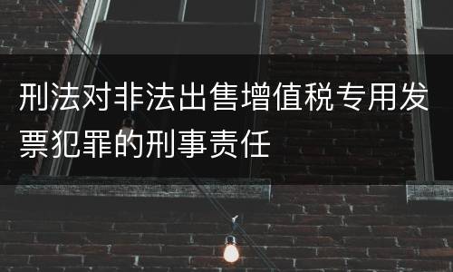 刑法对非法出售增值税专用发票犯罪的刑事责任