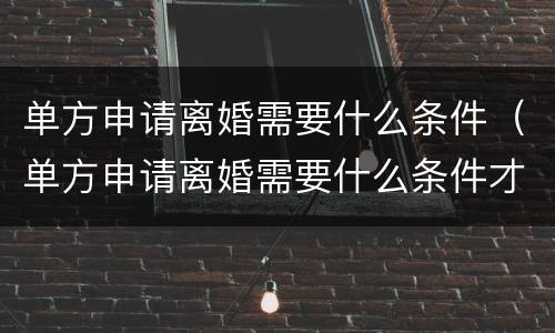 单方申请离婚需要什么条件（单方申请离婚需要什么条件才能离婚）