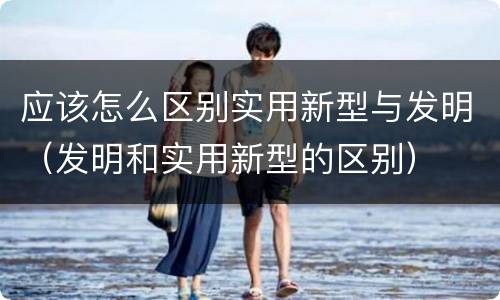应该怎么区别实用新型与发明（发明和实用新型的区别）