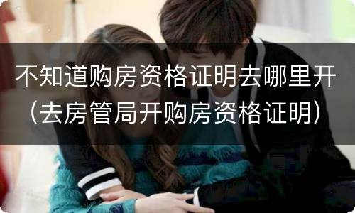不知道购房资格证明去哪里开（去房管局开购房资格证明）
