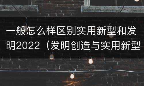 一般怎么样区别实用新型和发明2022（发明创造与实用新型的区别）