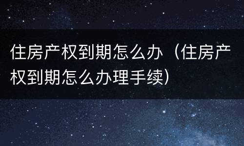 住房产权到期怎么办（住房产权到期怎么办理手续）