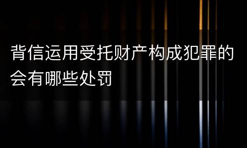 背信运用受托财产构成犯罪的会有哪些处罚