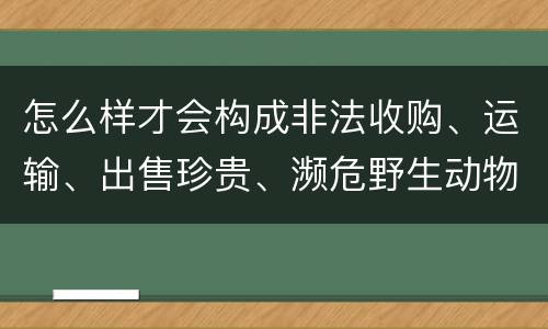 怎么样才会构成非法收购、运输、出售珍贵、濒危野生动物、珍贵、濒危野生动物制品罪