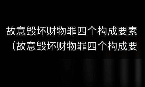 故意毁坏财物罪四个构成要素（故意毁坏财物罪四个构成要素的认定）