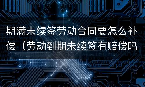 期满未续签劳动合同要怎么补偿（劳动到期未续签有赔偿吗）