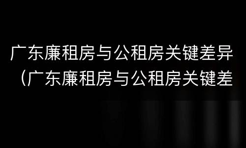 广东廉租房与公租房关键差异（广东廉租房与公租房关键差异是什么）