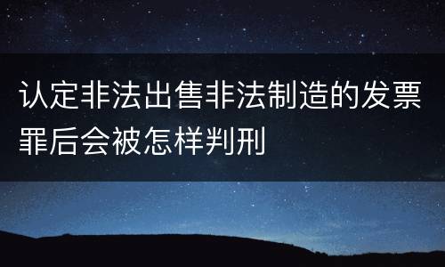 认定非法出售非法制造的发票罪后会被怎样判刑