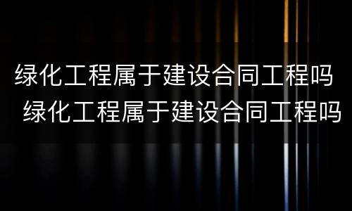 绿化工程属于建设合同工程吗 绿化工程属于建设合同工程吗为什么