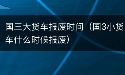 国三大货车报废时间（国3小货车什么时候报废）