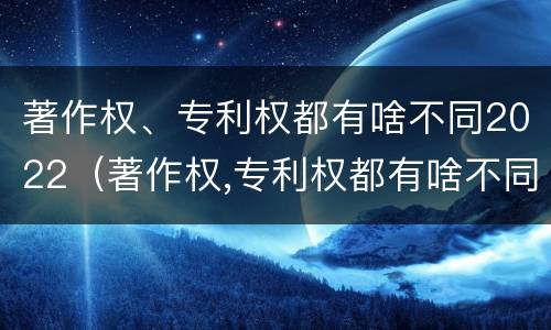 著作权、专利权都有啥不同2022（著作权,专利权都有啥不同2022年的）