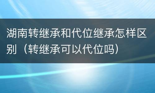 湖南转继承和代位继承怎样区别（转继承可以代位吗）
