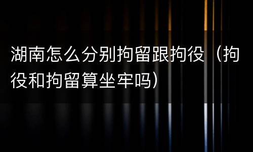 湖南怎么分别拘留跟拘役（拘役和拘留算坐牢吗）