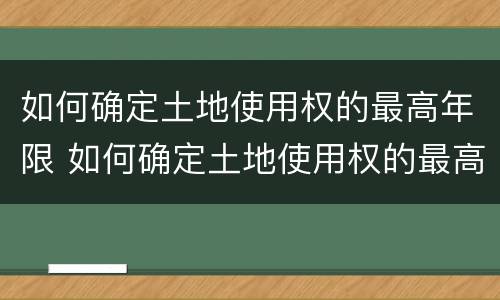 如何确定土地使用权的最高年限 如何确定土地使用权的最高年限