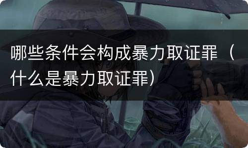 哪些条件会构成暴力取证罪（什么是暴力取证罪）