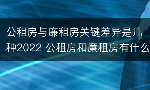 公租房与廉租房关键差异是几种2022 公租房和廉租房有什么不同?