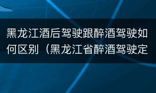 黑龙江酒后驾驶跟醉酒驾驶如何区别（黑龙江省醉酒驾驶定罪量刑标准）