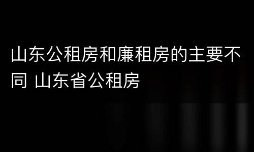 山东公租房和廉租房的主要不同 山东省公租房
