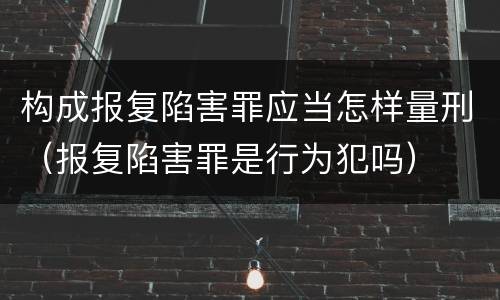 构成报复陷害罪应当怎样量刑（报复陷害罪是行为犯吗）