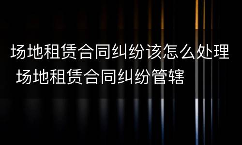 场地租赁合同纠纷该怎么处理 场地租赁合同纠纷管辖