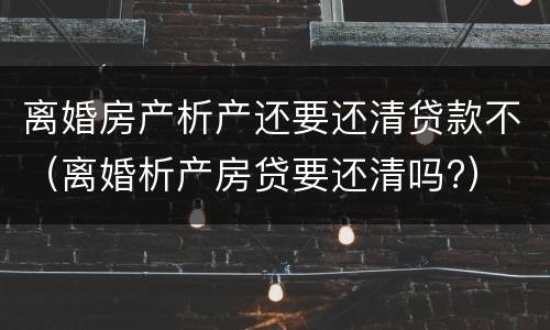 离婚房产析产还要还清贷款不（离婚析产房贷要还清吗?）