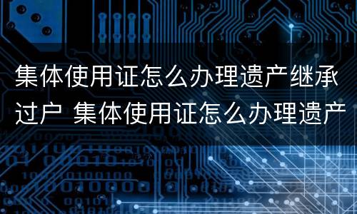 集体使用证怎么办理遗产继承过户 集体使用证怎么办理遗产继承过户流程