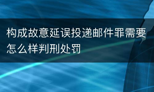 构成故意延误投递邮件罪需要怎么样判刑处罚