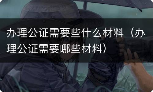 办理公证需要些什么材料（办理公证需要哪些材料）