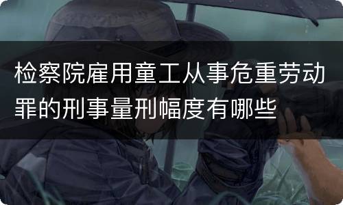 检察院雇用童工从事危重劳动罪的刑事量刑幅度有哪些