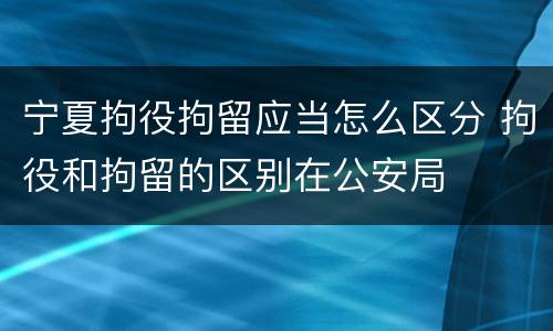 宁夏拘役拘留应当怎么区分 拘役和拘留的区别在公安局