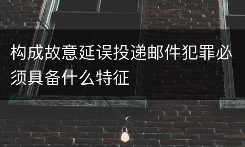 构成故意延误投递邮件犯罪必须具备什么特征