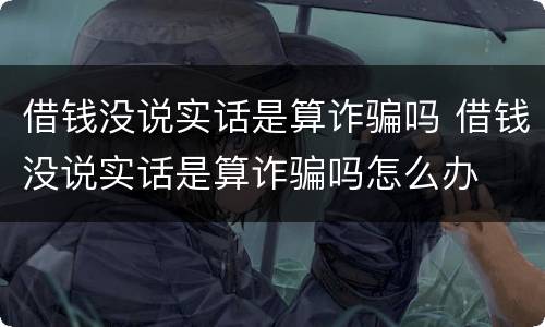 借钱没说实话是算诈骗吗 借钱没说实话是算诈骗吗怎么办