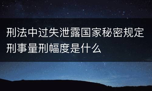 刑法中过失泄露国家秘密规定刑事量刑幅度是什么