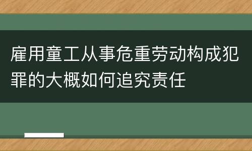雇用童工从事危重劳动构成犯罪的大概如何追究责任
