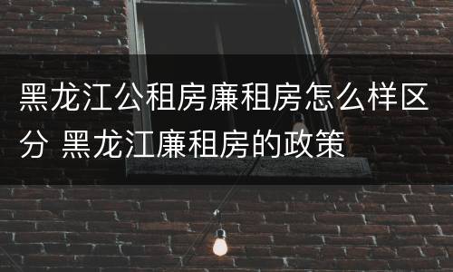 黑龙江公租房廉租房怎么样区分 黑龙江廉租房的政策