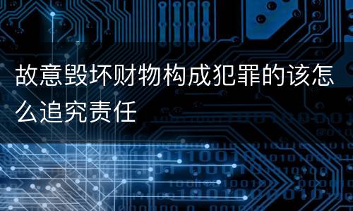 故意毁坏财物构成犯罪的该怎么追究责任