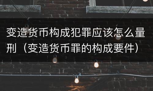 变造货币构成犯罪应该怎么量刑（变造货币罪的构成要件）