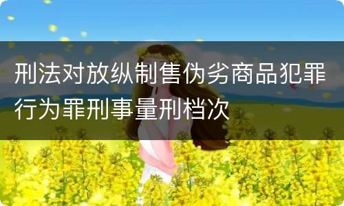 刑法对放纵制售伪劣商品犯罪行为罪刑事量刑档次