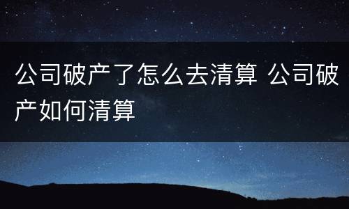 公司破产了怎么去清算 公司破产如何清算