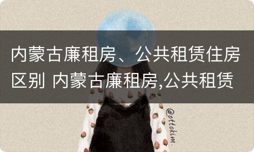 内蒙古廉租房、公共租赁住房区别 内蒙古廉租房,公共租赁住房区别是什么