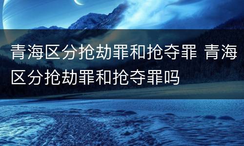 青海区分抢劫罪和抢夺罪 青海区分抢劫罪和抢夺罪吗