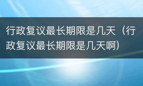 行政复议最长期限是几天（行政复议最长期限是几天啊）